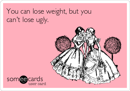 You can lose weight, but you
can't lose ugly.