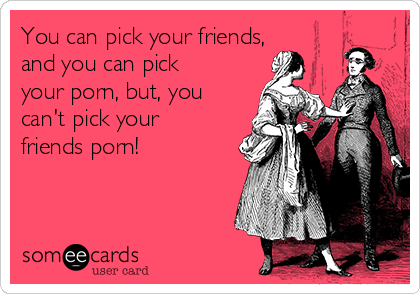 You can pick your friends,
and you can pick
your porn, but, you
can't pick your
friends porn!
