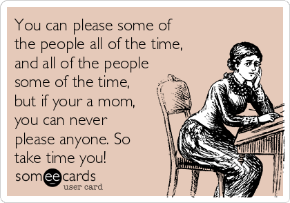 You can please some of
the people all of the time,
and all of the people
some of the time,
but if your a mom,
you can never
please anyone. So
take time you!