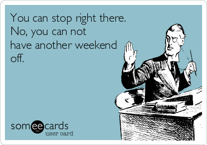 You can stop right there.
No, you can not
have another weekend
off.