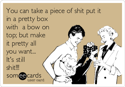 You can take a piece of shit put it
in a pretty box
with  a bow on
top; but make
it pretty all
you want...
It's still
shit!!!