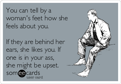 You can tell by a
woman's feet how she
feels about you.

If they are behind her
ears, she likes you. If
one is in your ass,
she might be upset.