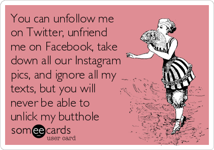 You can unfollow me
on Twitter, unfriend
me on Facebook, take
down all our Instagram
pics, and ignore all my
texts, but you will
never be able to
unlick my butthole 
