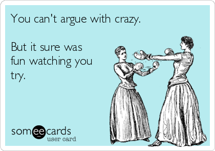 You can't argue with crazy.

But it sure was
fun watching you
try. 