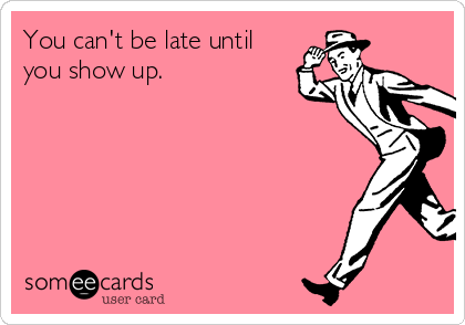 You can't be late until
you show up.
