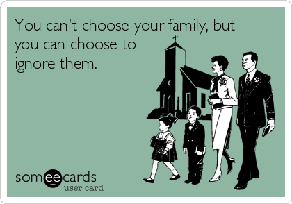 You can't choose your family, but
you can choose to
ignore them.