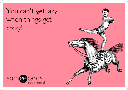 You can't get lazy
when things get
crazy! 
