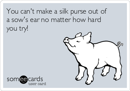 You can't make a silk purse out of
a sow's ear no matter how hard
you try!