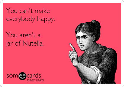 You can't make
everybody happy.

You aren't a 
jar of Nutella.