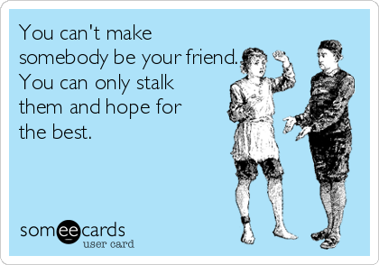 You can't make
somebody be your friend.
You can only stalk
them and hope for
the best.