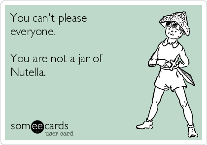 You can't please
everyone. 

You are not a jar of
Nutella.