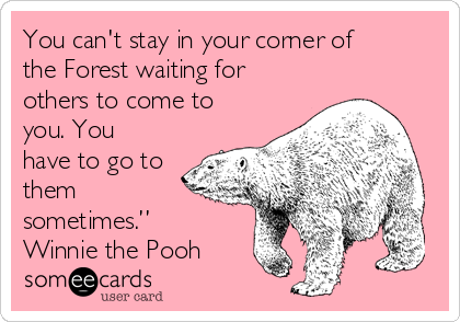 You can't stay in your corner of
the Forest waiting for
others to come to
you. You
have to go to
them
sometimes.”
Winnie the Pooh