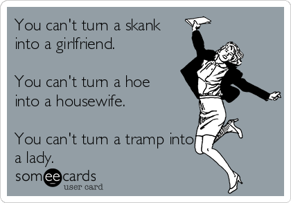 You can't turn a skank
into a girlfriend.

You can't turn a hoe
into a housewife.

You can't turn a tramp into
a lady.