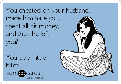 You cheated on your husband,
made him hate you,
spent all his money,
and then he left
you? 

You poor little
bitch.