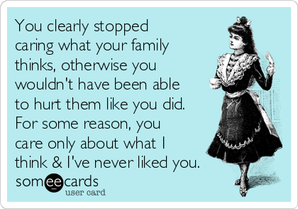You clearly stopped
caring what your family
thinks, otherwise you
wouldn't have been able
to hurt them like you did.
For some reason, you
care only about what I
think & I've never liked you.