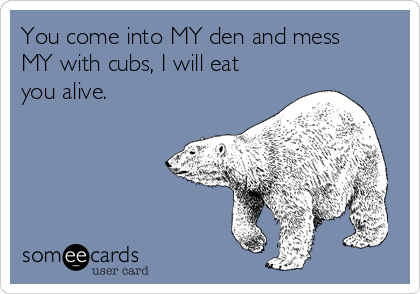 You come into MY den and mess
MY with cubs, I will eat
you alive. 