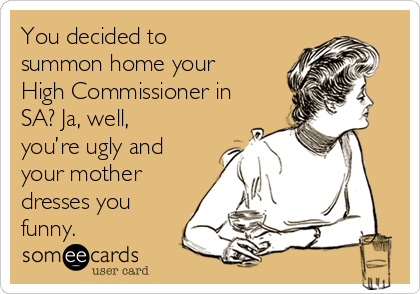 You decided to
summon home your
High Commissioner in
SA? Ja, well,
you’re ugly and
your mother
dresses you
funny. 