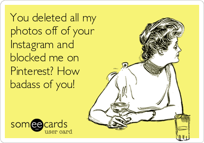 You deleted all my
photos off of your
Instagram and
blocked me on
Pinterest? How
badass of you!