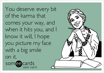You deserve every bit
of the karma that
comes your way, and
when it hits you, and I
know it will, I hope
you picture my face
with a big smile
on it. 