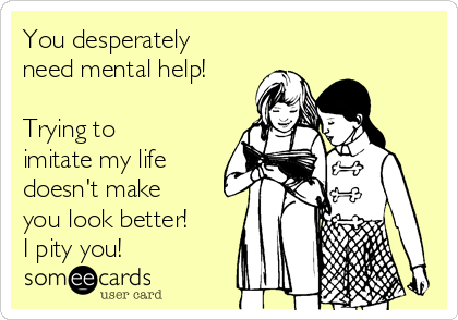 You desperately
need mental help! 

Trying to
imitate my life
doesn't make
you look better! 
I pity you!