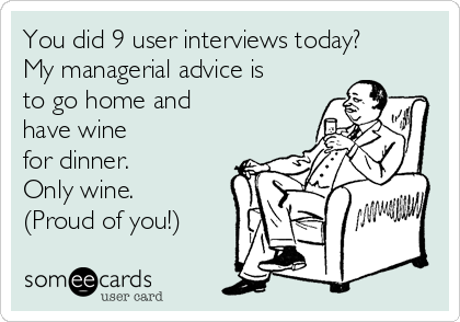 You did 9 user interviews today? 
My managerial advice is
to go home and
have wine
for dinner.
Only wine.
(Proud of you!)