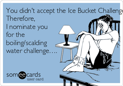 You didn't accept the Ice Bucket Challenge…..
Therefore, 
I nominate you 
for the 
boiling/scalding 
water challenge….