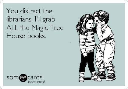 You distract the
librarians, I'll grab
ALL the Magic Tree
House books. 