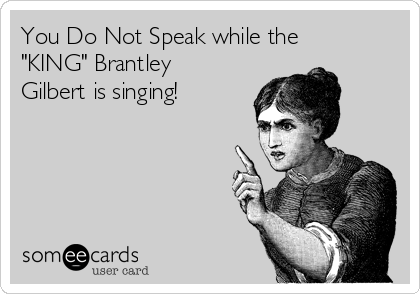 You Do Not Speak while the
"KING" Brantley
Gilbert is singing! 