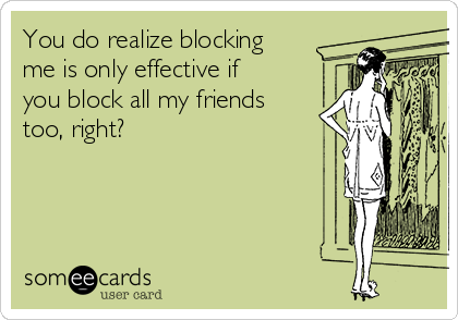 You do realize blocking
me is only effective if
you block all my friends
too, right?