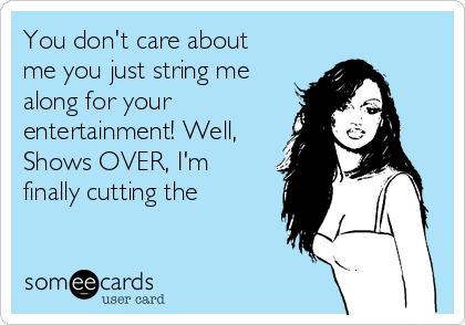 You don't care about
me you just string me
along for your
entertainment! Well,
Shows OVER, I'm
finally cutting the