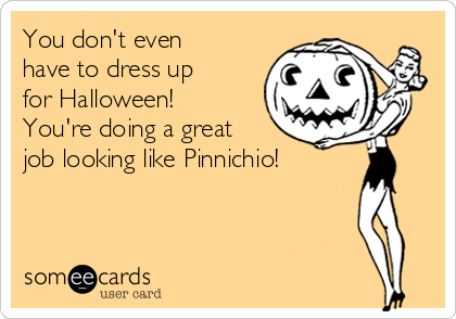 You don't even
have to dress up
for Halloween!
You're doing a great
job looking like Pinnichio!