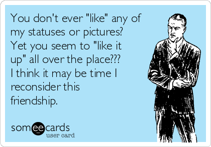 You don't ever "like" any of
my statuses or pictures?
Yet you seem to "like it
up" all over the place???
I think it may be time I
reconsider this
friendship.