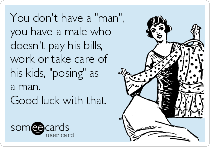 You don't have a "man",
you have a male who
doesn't pay his bills,
work or take care of
his kids, "posing" as
a man.
Good luck with that.