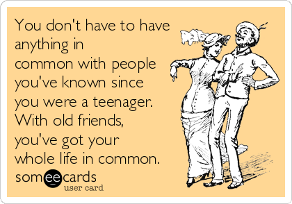 You don't have to have
anything in
common with people
you've known since
you were a teenager.
With old friends,
you've got your
whole life in common.