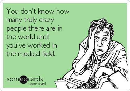 You don't know how
many truly crazy
people there are in
the world until
you've worked in
the medical field. 