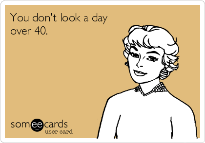 You don't look a day
over 40.