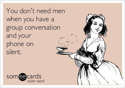 You don't need men
when you have a
group conversation
and your
phone on
silent. 