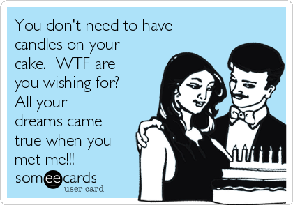 You don't need to have
candles on your
cake.  WTF are
you wishing for? 
All your
dreams came
true when you
met me!!!