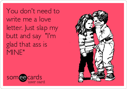 You don't need to
write me a love
letter. Just slap my
butt and say  "I'm
glad that ass is
MINE"
