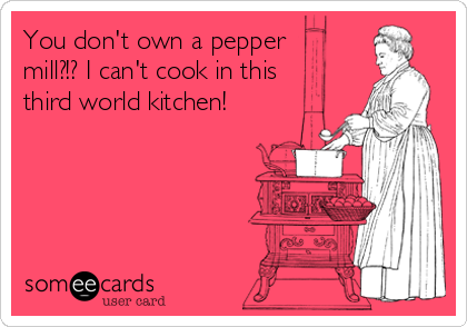 You don't own a pepper
mill?!? I can't cook in this
third world kitchen!
