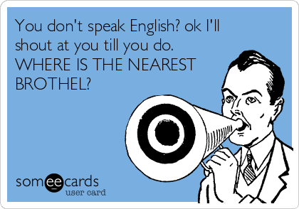 You don't speak English? ok I'll
shout at you till you do.
WHERE IS THE NEAREST
BROTHEL?