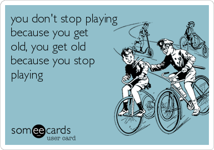 you don't stop playing
because you get
old, you get old
because you stop
playing
