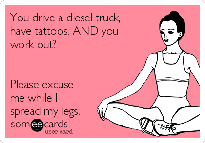 You drive a diesel truck,
have tattoos, AND you
work out?


Please excuse
me while I
spread my legs.