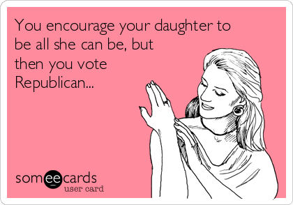 You encourage your daughter to
be all she can be, but
then you vote
Republican...