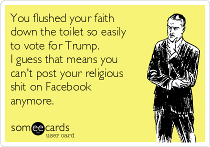 You flushed your faith
down the toilet so easily
to vote for Trump.
I guess that means you
can't post your religious
shit on Facebook
anymore. 