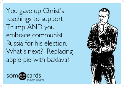 You gave up Christ's
teachings to support
Trump AND you
embrace communist
Russia for his election. 
What's next?  Replacing
apple pie with baklava?