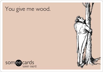 You give me wood.