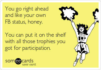 You go right ahead 
and like your own
FB status, honey.  

You can put it on the shelf
with all those trophies you
got for participation. 