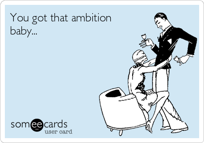 You got that ambition
baby...