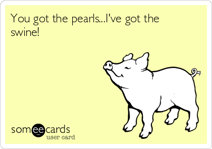 You got the pearls...I've got the
swine!